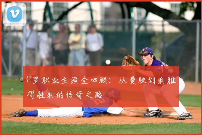 C罗职业生涯全回顾：从曼联到利雅得胜利的传奇之路