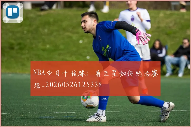 NBA今日十佳球：看巨星如何统治赛场_20260526125338