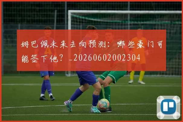 姆巴佩未来去向预测：哪些豪门可能签下他？_20260602002304