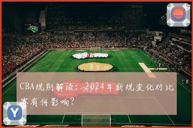 CBA规则解读：2024年新规变化对比赛有何影响？