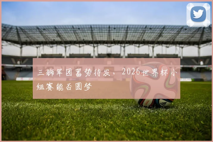 三狮军团蓄势待发，2026世界杯小组赛能否圆梦