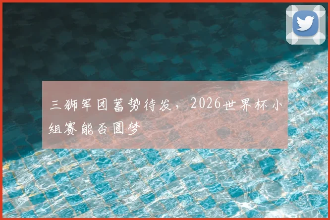 三狮军团蓄势待发，2026世界杯小组赛能否圆梦