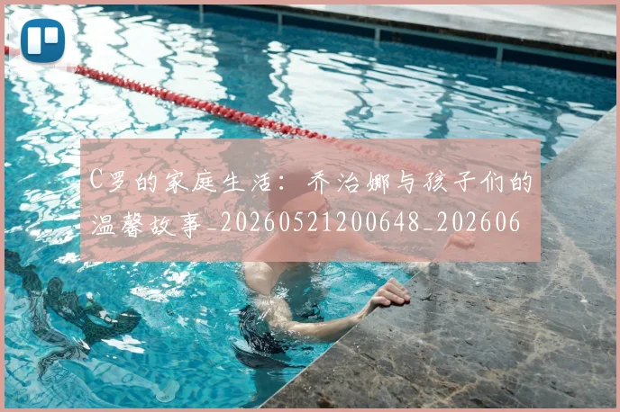 C罗的家庭生活：乔治娜与孩子们的温馨故事_20260521200648_20260606165416
