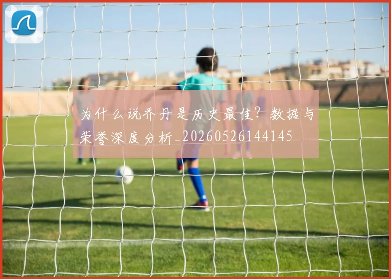 为什么说乔丹是历史最佳？数据与荣誉深度分析_20260526144145