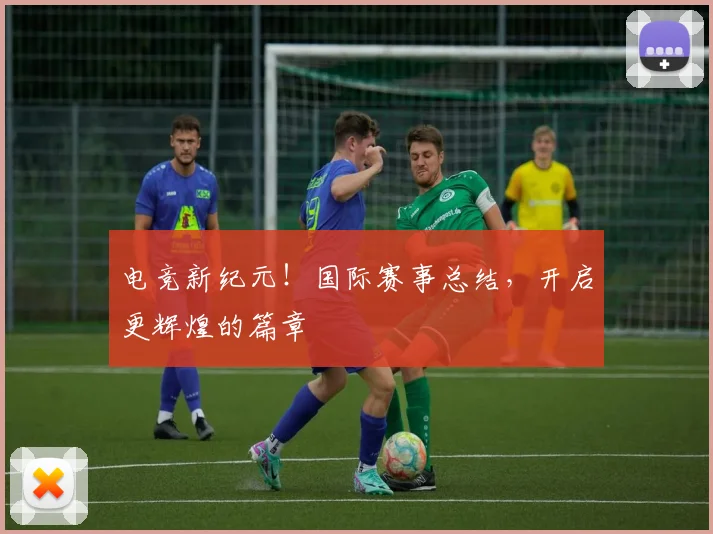 电竞新纪元！国际赛事总结，开启更辉煌的篇章