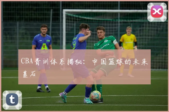 CBA青训体系揭秘：中国篮球的未来基石