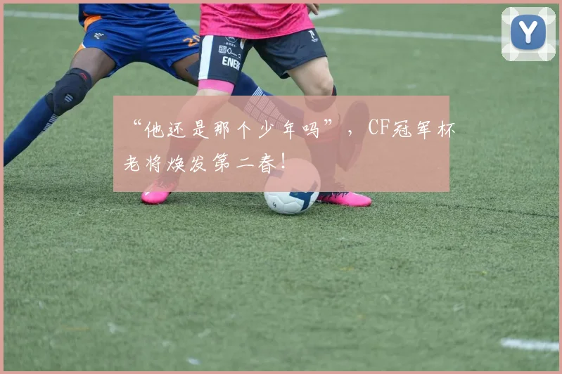 “他还是那个少年吗”，CF冠军杯老将焕发第二春！