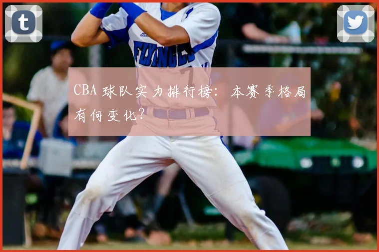 CBA 球队实力排行榜:本赛季格局有何变化?