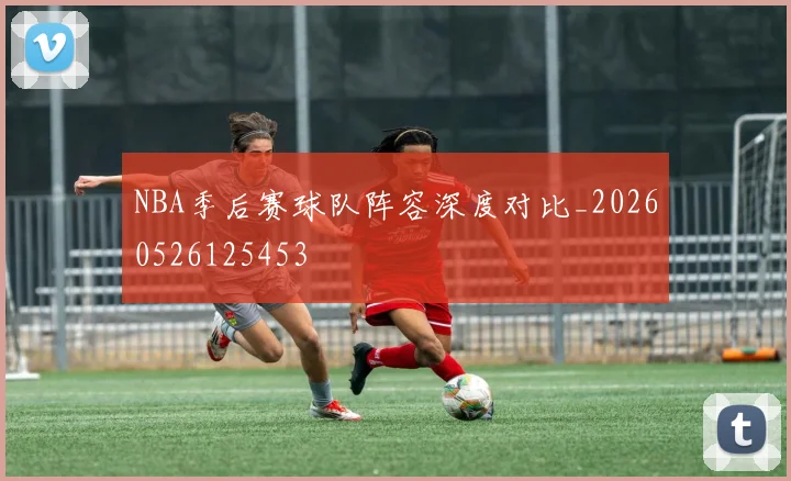 NBA季后赛球队阵容深度对比_20260526125453