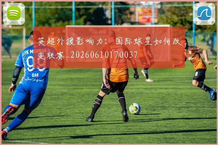 英超外援影响力：国际球星如何改变联赛_20260610170037
