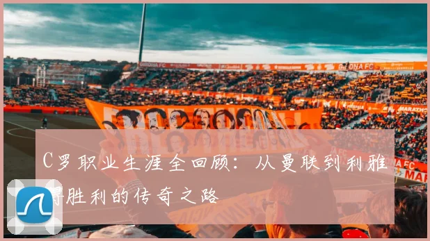 C罗职业生涯全回顾：从曼联到利雅得胜利的传奇之路