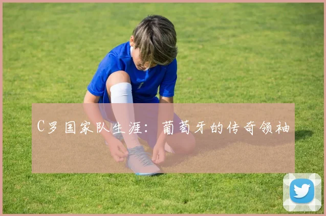 C罗国家队生涯：葡萄牙的传奇领袖