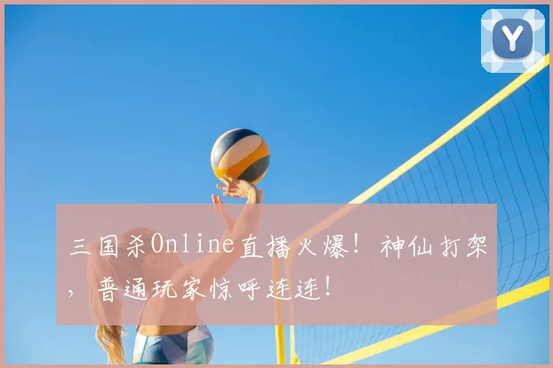三国杀Online直播火爆！神仙打架，普通玩家惊呼连连！