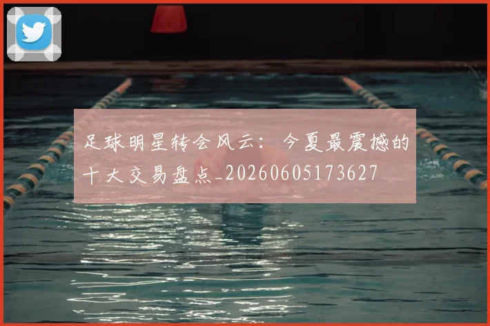 足球明星转会风云：今夏最震撼的十大交易盘点_20260605173627