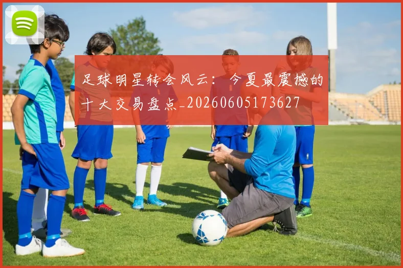 足球明星转会风云：今夏最震撼的十大交易盘点_20260605173627